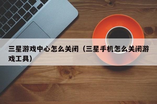 三星游戏中心怎么关闭（三星手机怎么关闭游戏工具）