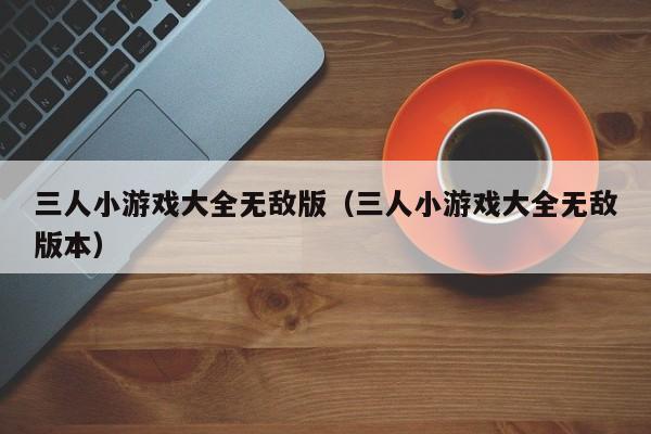 三人小游戏大全无敌版（三人小游戏大全无敌版本）
