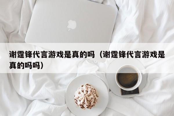 谢霆锋代言游戏是真的吗（谢霆锋代言游戏是真的吗吗）
