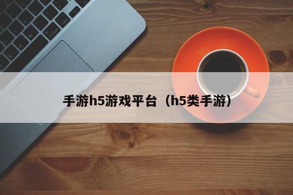 手游h5游戏平台（h5类手游）