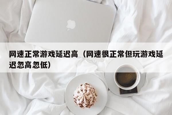 网速正常游戏延迟高（网速很正常但玩游戏延迟忽高忽低）