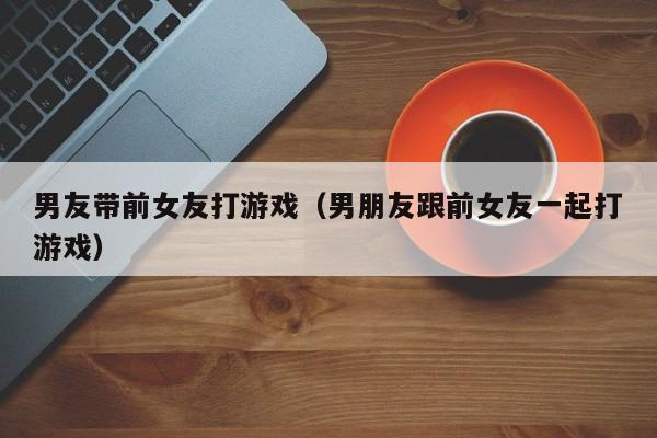 男友带前女友打游戏（男朋友跟前女友一起打游戏）