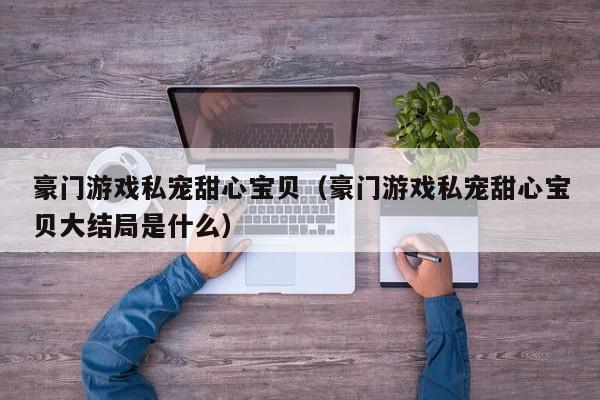豪门游戏私宠甜心宝贝(豪门游戏私宠甜心宝贝大结局是什么)