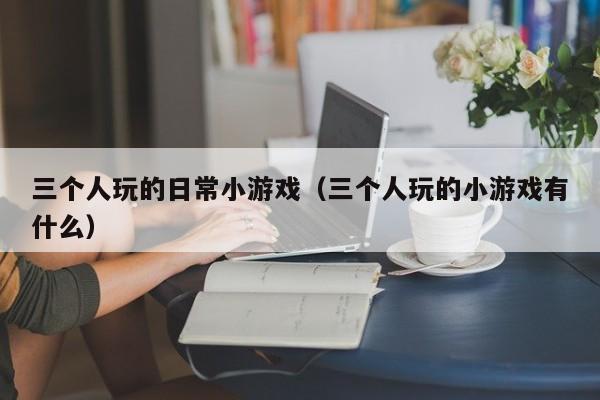 三个人玩的日常小游戏（三个人玩的小游戏有什么）