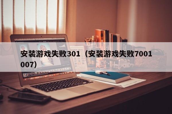 安装游戏失败301（安装游戏失败7001007）