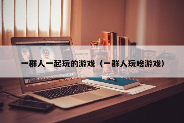 一群人一起玩的游戏（一群人玩啥游戏）