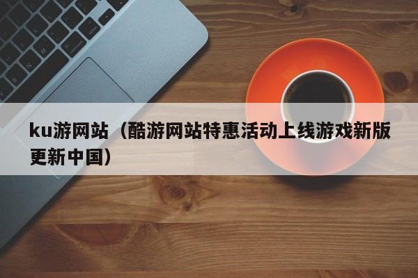ku游网站（酷游网站特惠活动上线游戏新版更新中国）
