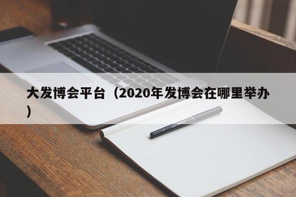 大发博会平台（2020年发博会在哪里举办）