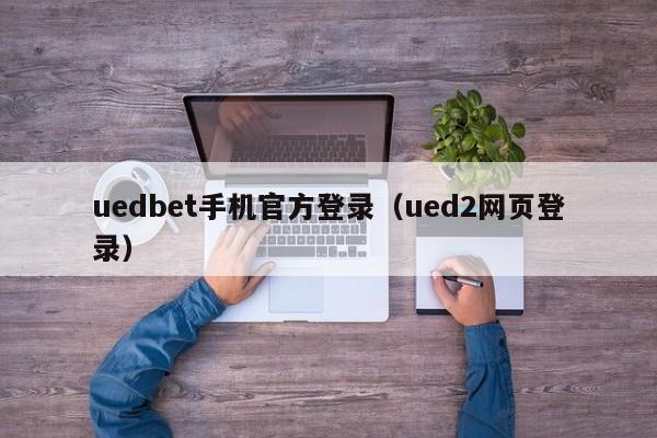 uedbet手机官方登录（ued2网页登录）
