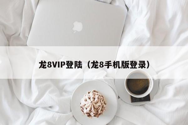 龙8VIP登陆（龙8手机版登录）
