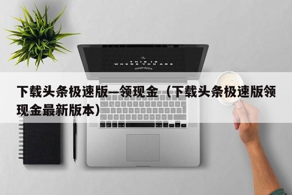 下载头条极速版—领现金(下载头条极速版领现金最新版本)