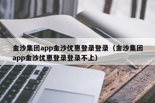 金沙集团app金沙优惠登录登录（金沙集团app金沙优惠登录登录不上）