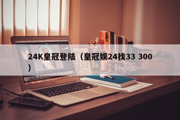 24K皇冠登陆（皇冠娱24找33 300）