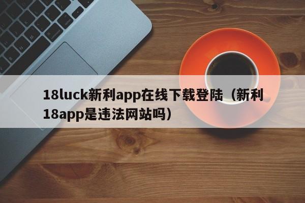 18luck新利app在线下载登陆(新利18app是违法网站吗)