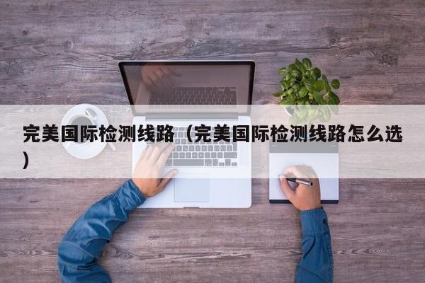 完美国际检测线路（完美国际检测线路怎么选）