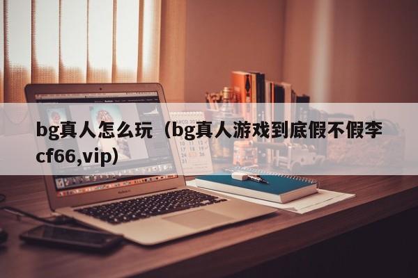 bg真人怎么玩(bg真人游戏到底假不假李cf66,vip)