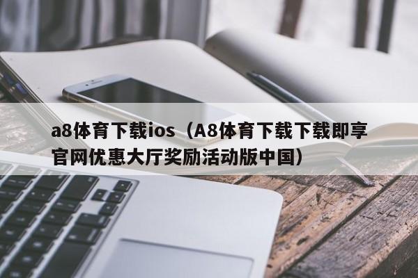 a8体育下载ios（A8体育下载下载即享官网优惠大厅奖励活动版中国）