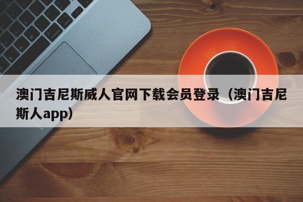 澳门吉尼斯威人官网下载会员登录（澳门吉尼斯人app）