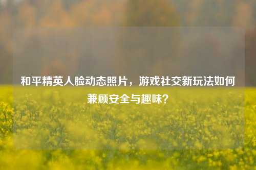 和平精英人脸动态照片，游戏社交新玩法如何兼顾安全与趣味？