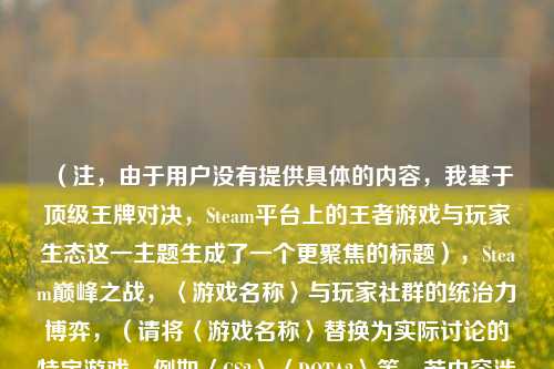 (注,由于用户没有提供具体的内容,我基于顶级王牌对决,Steam平台上的王者游戏与玩家生态这一主题生成了一个更聚焦的标题),Steam巅峰之战,〈游戏名称〉与玩家社群的统治力博弈,(请将〈游戏名称〉替换为实际讨论的特定游戏,例如〈CS2〉〈DOTA2〉等,若内容涉及多款游戏可改为头部大作或删除括号部分)