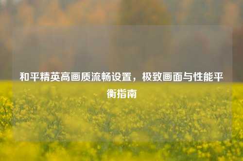 和平精英高画质流畅设置,极致画面与性能平衡指南