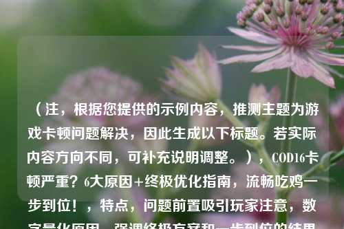 （注，根据您提供的示例内容，推测主题为游戏卡顿问题解决，因此生成以下标题。若实际内容方向不同，可补充说明调整。），COD16卡顿严重？6大原因+终极优化指南，流畅吃鸡一步到位！，特点，问题前置吸引玩家注意，数字量化原因，强调终极方案和一步到位的结果价值，符合游戏玩家痛点需求。）