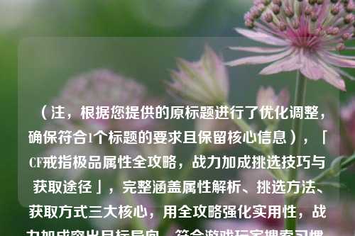（注，根据您提供的原标题进行了优化调整，确保符合1个标题的要求且保留核心信息），「CF戒指极品属性全攻略，战力加成挑选技巧与获取途径」，完整涵盖属性解析、挑选     、获取方式三大核心，用全攻略强化实用性，战力加成突出目标导向，符合游戏玩家搜索习惯。）