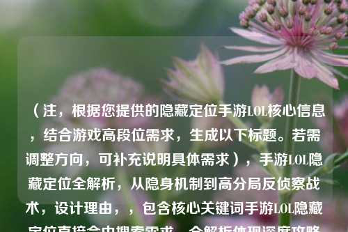 （注，根据您提供的隐藏定位手游LOL核心信息，结合游戏高段位需求，生成以下标题。若需调整方向，可补充说明具体需求），手游LOL隐藏定位全解析，从隐身机制到高分局反侦察战术，设计理由，，包含核心关键词手游LOL隐藏定位直接命中搜索需求，全解析体现深度攻略属性，后半句明确区分基础机制与高端技巧两个层次，反侦察战术比常规隐身技巧更具专业性和吸引力，备选方案（如需调整），，- 硬核向，手游LOL隐藏定位的底层逻辑，职业选手的视野欺诈手册，- 新手向，手游LOL隐藏定位在哪开？三步设置+五个必学隐身套路，- 悬念式，为什么高端局总能隐身Gank？手游LOL定位隐藏的进阶法则