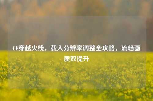 CF穿越火线，载入分辨率调整全攻略，流畅画质双提升
