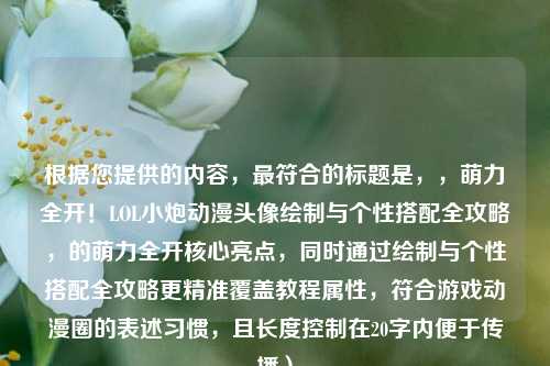 根据您提供的内容，最符合的标题是，，萌力全开！LOL小炮动漫头像绘制与个性搭配全攻略，的萌力全开核心亮点，同时通过绘制与个性搭配全攻略更精准覆盖教程属性，符合游戏动漫圈的表述习惯，且长度控制在20字内便于传播）