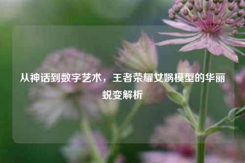 从神话到数字艺术，王者荣耀女娲模型的华丽蜕变解析