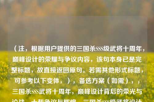 （注，根据用户提供的三国杀SSS级武将十周年，巅峰设计的荣耀与争议内容，该句本身已是完整标题，故直接返回原句。若需其他形式标题，可参考以下变体，），备选方案（如需），，三国杀SSS武将十周年，巅峰设计背后的荣光与论战，十载争议与辉煌，三国杀SSS级武将设计史