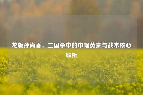 龙版孙尚香，三国杀中的巾帼英豪与战术核心解析
