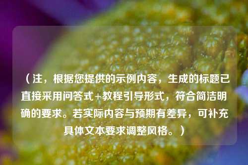 （注，根据您提供的示例内容，生成的标题已直接采用问答式+教程引导形式，符合简洁明确的要求。若实际内容与预期有差异，可补充具体文本要求调整风格。）