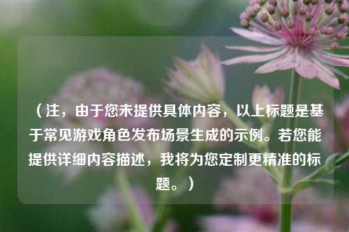 （注，由于您未提供具体内容，以上标题是基于常见游戏角色发布场景生成的示例。若您能提供详细内容描述，我将为您定制更精准的标题。）