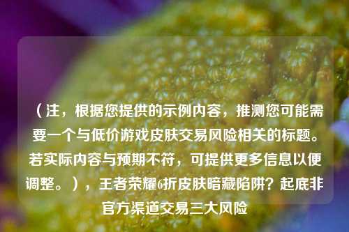 (注,根据您提供的示例内容,推测您可能需要一个与低价游戏皮肤交易风险相关的标题。若实际内容与预期不符,可提供更多信息以便调整。),王者荣耀6折皮肤暗藏陷阱?起底非官方渠道交易三大风险