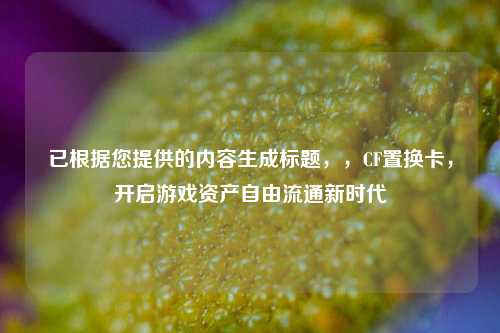 已根据您提供的内容生成标题,,CF置换卡,开启游戏资产自由流通新时代