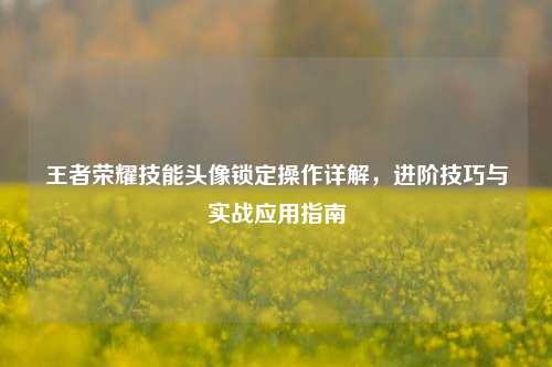王者荣耀技能头像锁定操作详解，进阶技巧与实战应用指南
