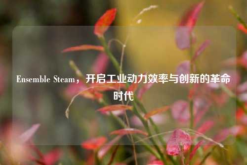 Ensemble Steam，开启工业动力效率与创新的革命时代