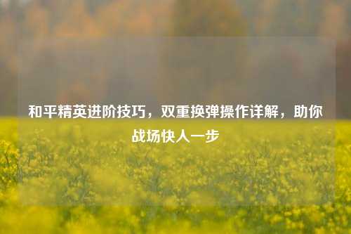 和平精英进阶技巧，双重换弹操作详解，助你战场快人一步