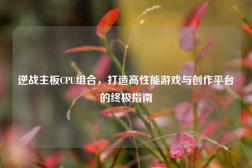 逆战主板CPU组合，打造高性能游戏与创作平台的终极指南