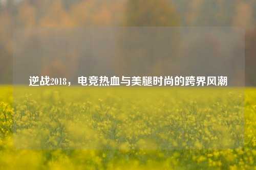 逆战2018，电竞热血与***时尚的跨界风潮