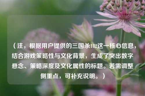 （注，根据用户提供的三国杀182这一核心信息，结合游戏策略性与文化背景，生成了突出数字悬念、策略深度及文化属性的标题。若需调整侧重点，可补充说明。）