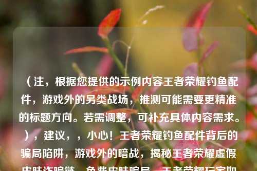 （注，根据您提供的示例内容王者荣耀钓鱼配件，游戏外的另类战场，推测可能需要更精准的标题方向。若需调整，可补充具体内容需求。），建议，，小心！王者荣耀钓鱼配件背后的骗局陷阱，游戏外的暗战，揭秘王者荣耀虚假皮肤诈骗链，免费皮肤骗局，王者荣耀玩家如何防钓鱼？，（如需更贴合特定内容，请补充具体信息，例如诈骗手法、案例数据等。）