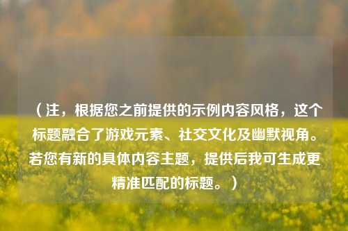 （注，根据您之前提供的示例内容风格，这个标题融合了游戏元素、社交文化及幽默视角。若您有新的具体内容主题，提供后我可生成更精准匹配的标题。）