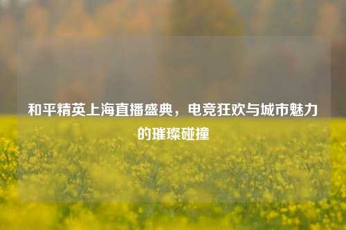 和平精英上海直播盛典，电竞狂欢与城市魅力的璀璨碰撞