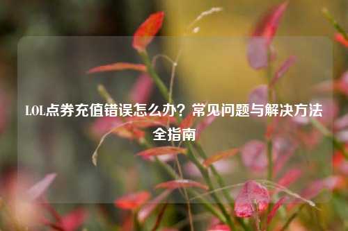 LOL点券充值错误怎么办？常见问题与解决     全指南