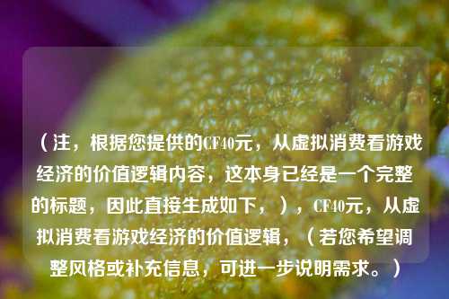 （注，根据您提供的CF40元，从虚拟消费看游戏经济的价值逻辑内容，这本身已经是一个完整的标题，因此直接生成如下，），CF40元，从虚拟消费看游戏经济的价值逻辑，（若您希望调整风格或补充信息，可进一步说明需求。）