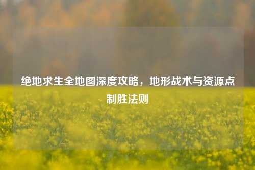 绝地求生全地图深度攻略，地形战术与资源点制胜法则