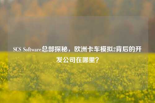 SCS Software总部探秘，欧洲卡车模拟2背后的开发公司在哪里？